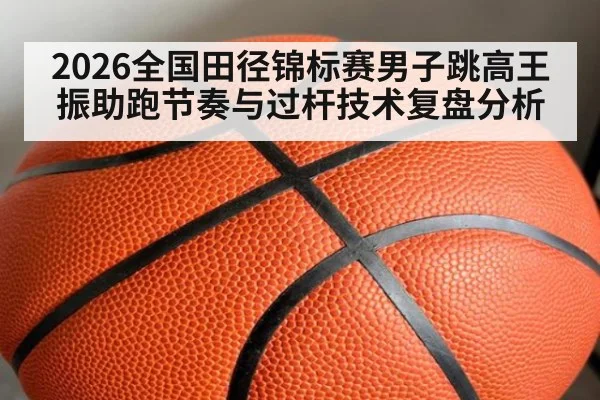 2026全国田径锦标赛男子跳高王振助跑节奏与过杆技术复盘分析