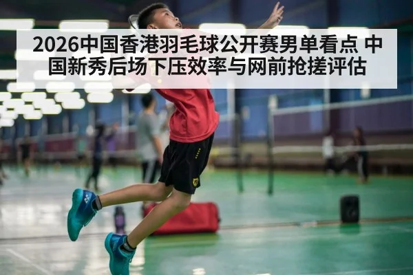 2026中国香港羽毛球公开赛男单看点 中国新秀后场下压效率与网前抢搓评估