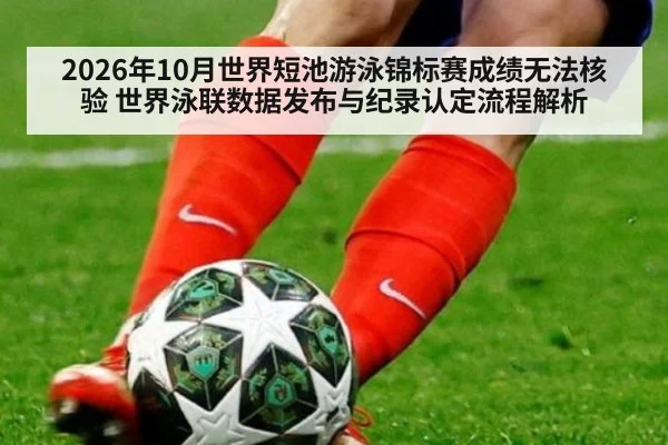 2026年10月世界短池游泳锦标赛成绩无法核验 世界泳联数据发布与纪录认定流程解析